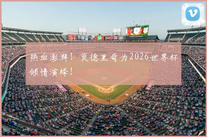 热血澎湃!莫德里奇为2026世界杯倾情演绎!