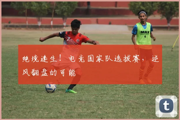 绝境逢生!电竞国家队选拔赛,逆风翻盘的可能
