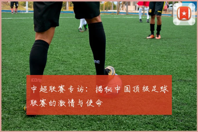 中超联赛专访:揭秘中国顶级足球联赛的激情与使命